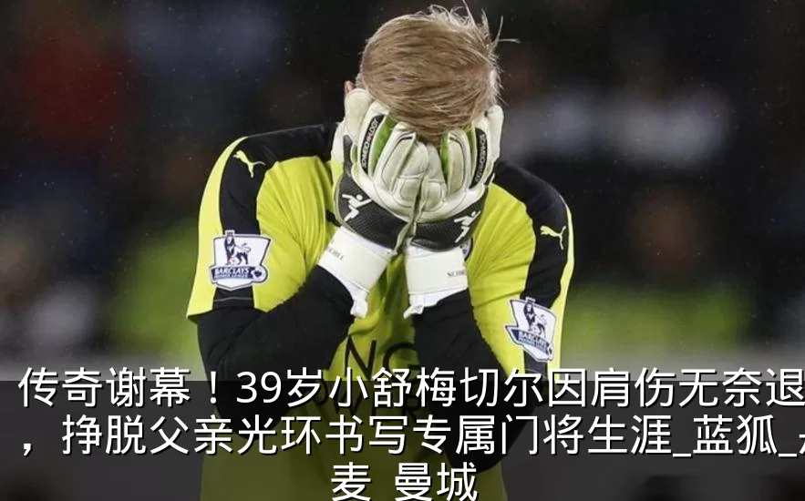 传奇谢幕！39岁小舒梅切尔因肩伤无奈退役，挣脱父亲光环书写专属门将生涯_蓝狐_丹麦_曼城